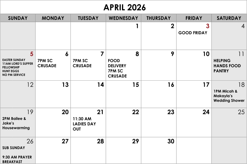 APRIL 2026 SUNDAY MONDAY TUESDAY WEDNESDAY THURSDAY FRIDAY SATURDAY 1 2 3 4 GOOD FRIDAY 5 6 7 8 9 10 11 EASTER SUNDAY 11AM LORD’S SUPPER FELLOWSHIP HUNT EGGS NO PM SERVICE 7PM SC CRUSADE 7PM SC CRUSADE FOOD DELIVERY 7PM SC CRUSADE HELPING HANDS FOOD PANTRY 12 13 14 15 16 17 18 1PM Micah & Makayla’s Wedding Shower 19 20 21 22 23 24 25 2PM Bailee & Jake’s Housewarming 11:30 AM LADIES DAY OUT 26 27 28 29 30 SUB SUNDAY   9:30 AM PRAYER BREAKFAST