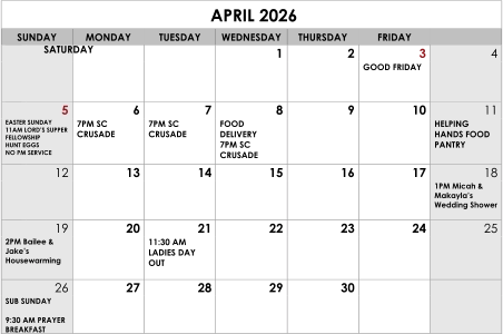 APRIL 2026 SUNDAY MONDAY TUESDAY WEDNESDAY THURSDAY FRIDAY SATURDAY 1 2 3 4 GOOD FRIDAY 5 6 7 8 9 10 11 EASTER SUNDAY 11AM LORD’S SUPPER FELLOWSHIP HUNT EGGS NO PM SERVICE 7PM SC CRUSADE 7PM SC CRUSADE FOOD DELIVERY 7PM SC CRUSADE HELPING HANDS FOOD PANTRY 12 13 14 15 16 17 18 1PM Micah & Makayla’s Wedding Shower 19 20 21 22 23 24 25 2PM Bailee & Jake’s Housewarming 11:30 AM LADIES DAY OUT 26 27 28 29 30 SUB SUNDAY   9:30 AM PRAYER BREAKFAST